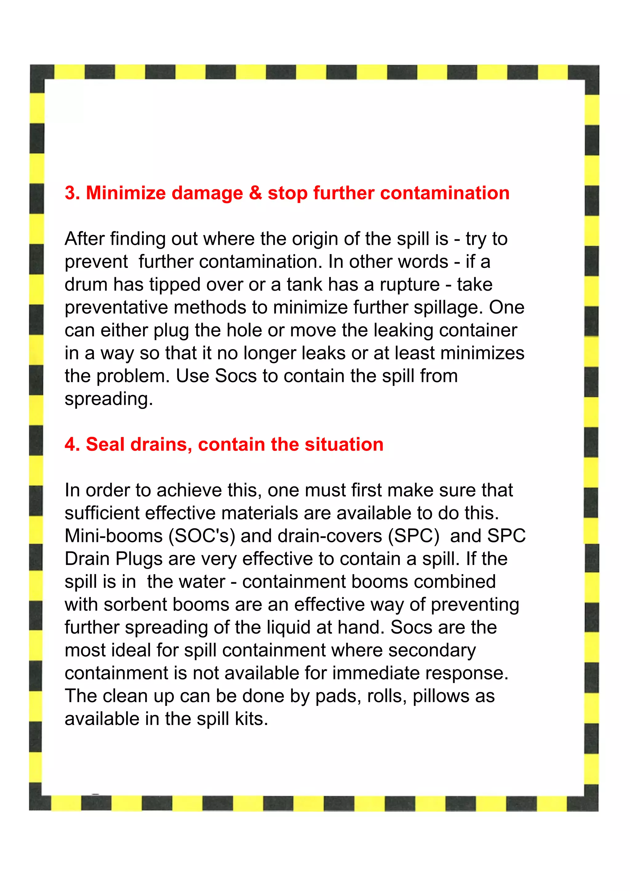 3. Minimize damage & stop further contamination

After finding out where the origin of the spill is - try to
prevent further contamination. In other words - if a
drum has tipped over or a tank has a rupture - take
preventative methods to minimize further spillage. One
can either plug the hole or move the leaking container
in a way so that it no longer leaks or at least minimizes
the problem. Use Socs to contain the spill from
spreading.

4. Seal drains, contain the situation

In order to achieve this, one must first make sure that
sufficient effective materials are available to do this.
Mini-booms (SOC's) and drain-covers (SPC) and SPC
Drain Plugs are very effective to contain a spill. If the
spill is in the water - containment booms combined
with sorbent booms are an effective way of preventing
further spreading of the liquid at hand. Socs are the
most ideal for spill containment where secondary
containment is not available for immediate response.
The clean up can be done by pads, rolls, pillows as
available in the spill kits.
 