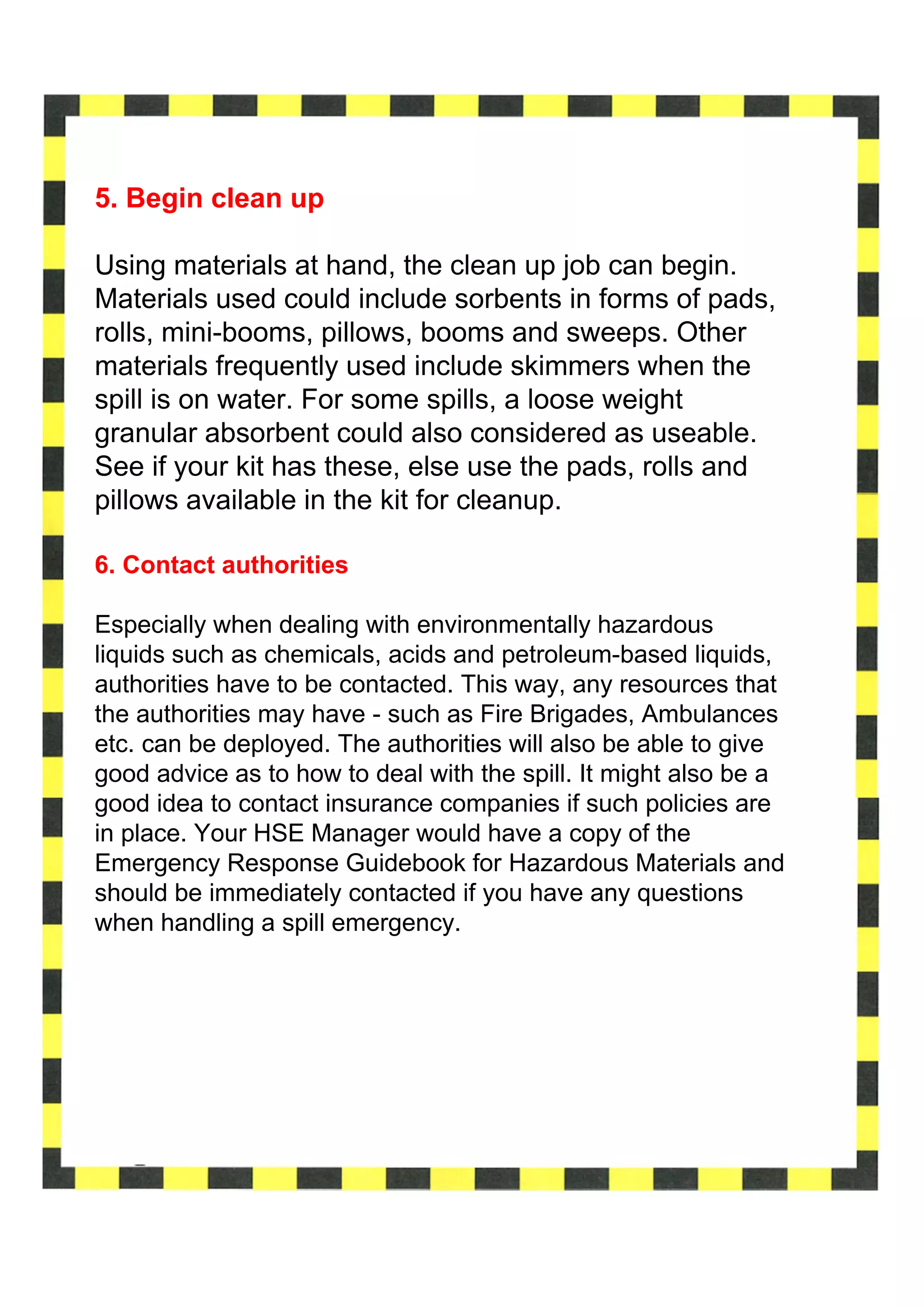 5. Begin clean up

Using materials at hand, the clean up job can begin.
Materials used could include sorbents in forms of pads,
rolls, mini-booms, pillows, booms and sweeps. Other
materials frequently used include skimmers when the
spill is on water. For some spills, a loose weight
granular absorbent could also considered as useable.
See if your kit has these, else use the pads, rolls and
pillows available in the kit for cleanup.

6. Contact authorities

Especially when dealing with environmentally hazardous
liquids such as chemicals, acids and petroleum-based liquids,
authorities have to be contacted. This way, any resources that
the authorities may have - such as Fire Brigades, Ambulances
etc. can be deployed. The authorities will also be able to give
good advice as to how to deal with the spill. It might also be a
good idea to contact insurance companies if such policies are
in place. Your HSE Manager would have a copy of the
Emergency Response Guidebook for Hazardous Materials and
should be immediately contacted if you have any questions
when handling a spill emergency.
 