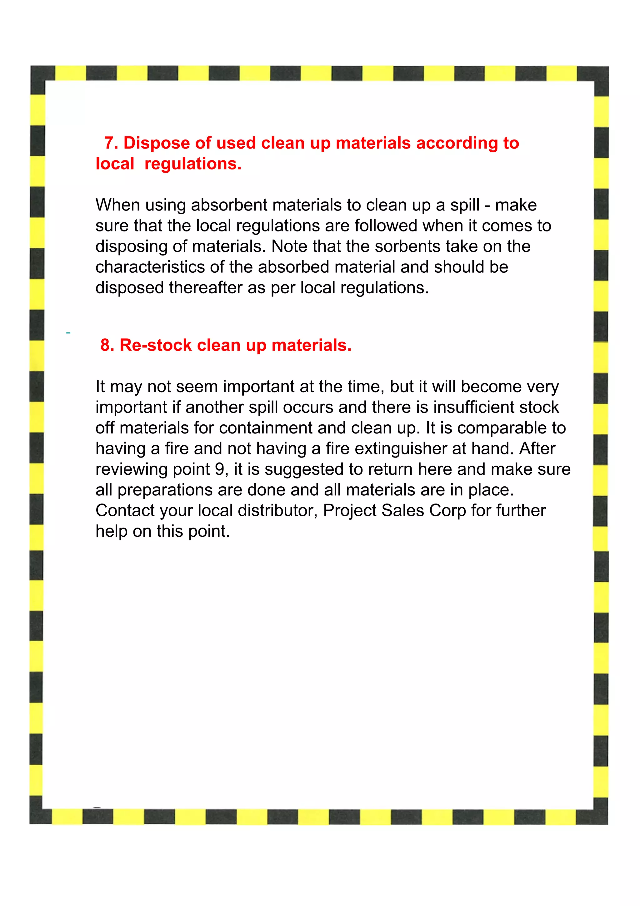 7. Dispose of used clean up materials according to
local regulations.

When using absorbent materials to clean up a spill - make
sure that the local regulations are followed when it comes to
disposing of materials. Note that the sorbents take on the
characteristics of the absorbed material and should be
disposed thereafter as per local regulations.


8. Re-stock clean up materials.

It may not seem important at the time, but it will become very
important if another spill occurs and there is insufficient stock
off materials for containment and clean up. It is comparable to
having a fire and not having a fire extinguisher at hand. After
reviewing point 9, it is suggested to return here and make sure
all preparations are done and all materials are in place.
Contact your local distributor, Project Sales Corp for further
help on this point.
 