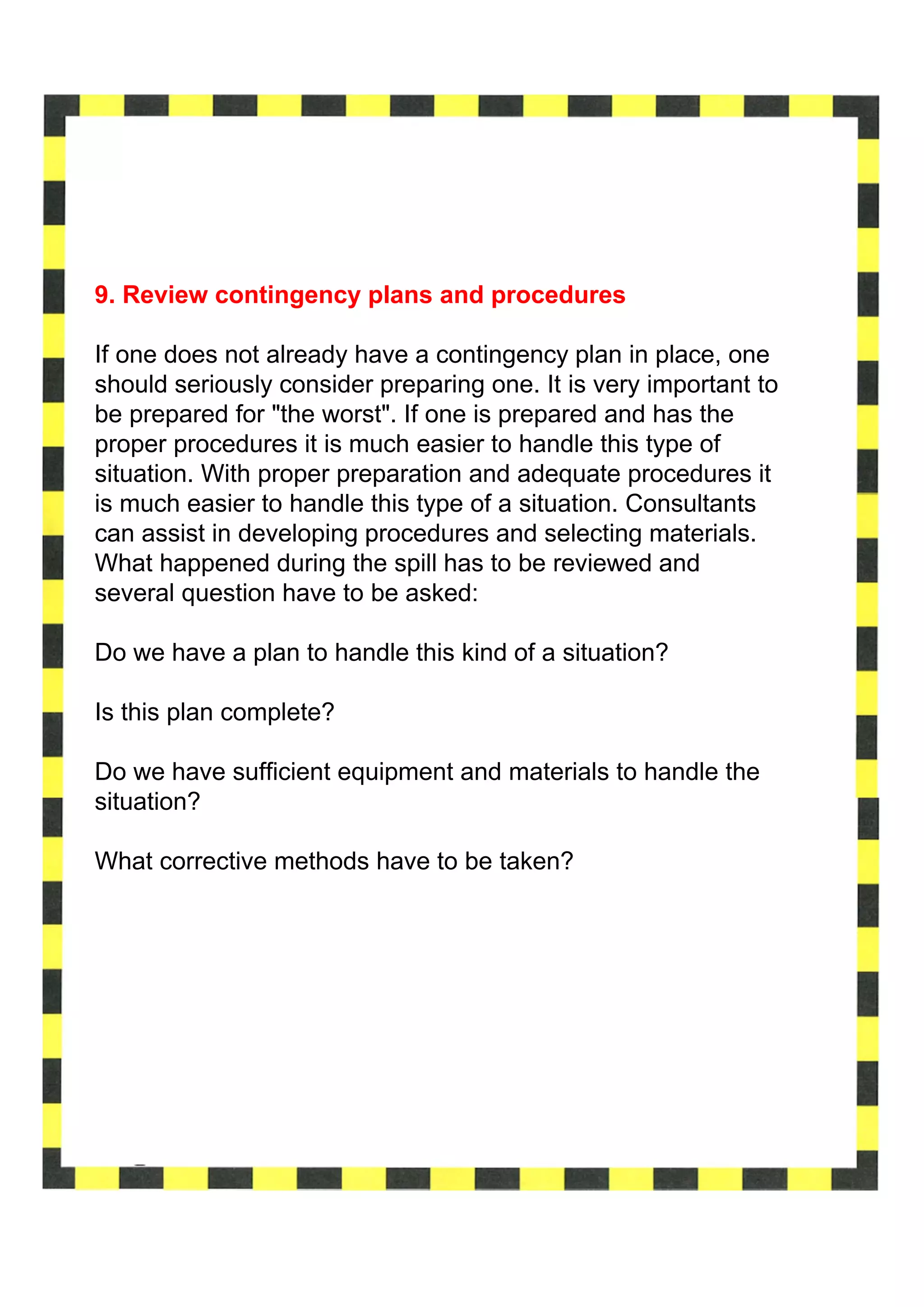 9. Review contingency plans and procedures

If one does not already have a contingency plan in place, one
should seriously consider preparing one. It is very important to
be prepared for "the worst". If one is prepared and has the
proper procedures it is much easier to handle this type of
situation. With proper preparation and adequate procedures it
is much easier to handle this type of a situation. Consultants
can assist in developing procedures and selecting materials.
What happened during the spill has to be reviewed and
several question have to be asked:

Do we have a plan to handle this kind of a situation?

Is this plan complete?

Do we have sufficient equipment and materials to handle the
situation?

What corrective methods have to be taken?
 
