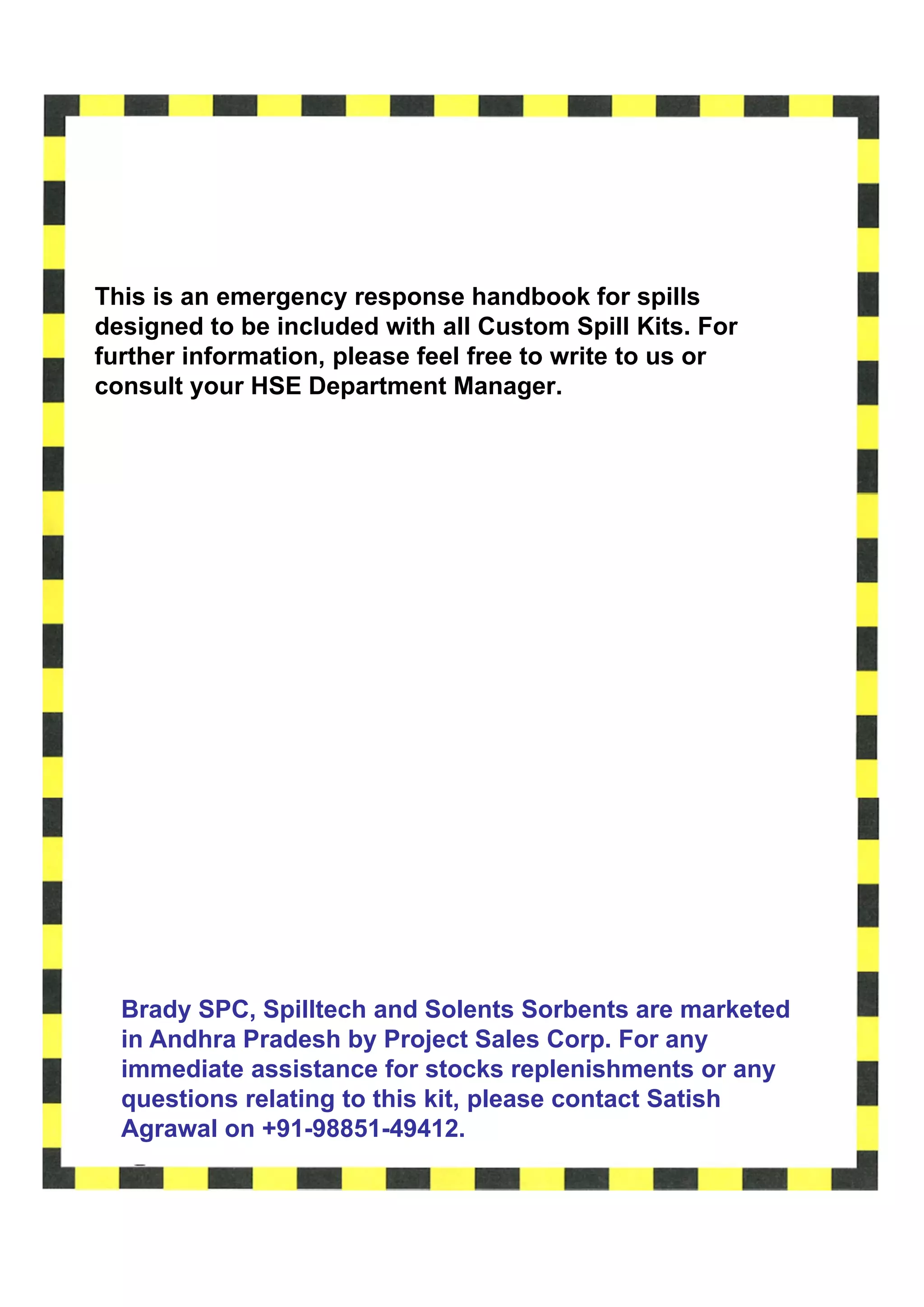 This is an emergency response handbook for spills
designed to be included with all Custom Spill Kits. For
further information, please feel free to write to us or
consult your HSE Department Manager.




  Brady SPC, Spilltech and Solents Sorbents are marketed
  in Andhra Pradesh by Project Sales Corp. For any
  immediate assistance for stocks replenishments or any
  questions relating to this kit, please contact Satish
  Agrawal on +91-98851-49412.
 