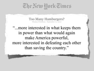 Too Many Hamburgers?
           Thomas Friedman - September 21, 2010



“...more interested in what keeps them
    in power than what would again
        make America powerful,
more interested in defeating each other
        than saving the country.”
 