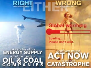 RIGHT                          WRONG
                EITHER
    (& the scientists are wrong)    (& the scientists are right)




  take control of our
ENERGY SUPPLY                      and we must
                ACT NOW
  out of the hands of
OIL & A N I E S CATASTROPHE
        COAL                           to prevent
C O M P
 