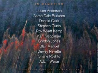 I N     M E M O R I U M


              Jason Anderson
             Aaron Dale Burkeen
                Donald Clark
               Stephen Curtis
              Roy Wyatt Kemp
               Karl Kleppinger
                Gordon Jones




                                                                     SOURCE: Boston.com Big Picture, Eric Gay Photographer
                 Blair Manuel
               Dewey Revette
                Shane Roshto
                Adam Weise
D E E P W A T E R    H O R I Z O N   -   2 0   A P R I L   2 0 1 0
 
