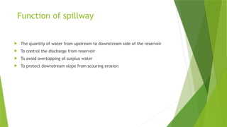 Function of spillway
 The quantity of water from upstream to downstream side of the reservoir
 To control the discharge from reservoir
 To avoid overtopping of surplus water
 To protect downstream slope from scouring erosion
 