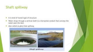 Shaft spillway
 It is kind of funnel type of structure
 Water drops through a vertical shaft to a horizontal conduit that conveys the
water past the dam
 Also called as glory hole spillway
 