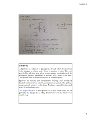 3/15/2019
8
A Spillway is a channel or passageway through which flood/surplus
water escapes or release safely from a reservoir or dam. They are
provided for all dams as a safety measure against overtopping and the
consequent damages and failure. It acts as a safety value for the dam.
The spillway must be hydro-dynamically & structurally safe.
Spillway
Spillways are basically dam appurtenances ensuring a safe passage of
floods from the reservoir into the downstream river reach. The spillway
design depends primarily on the design flood, dam type and location, and
reservoir size and operation.
The purpose/function of the spillway is to pass flood water, and in
particular the design flood, safely downstream when the reservoir is
overflowing
 