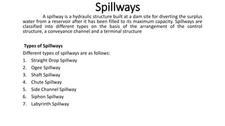 Spillways
A spillway is a hydraulic structure built at a dam site for diverting the surplus
water from a reservoir after it has been filled to its maximum capacity. Spillways are
classified into different types on the basis of the arrangement of the control
structure, a conveyance channel and a terminal structure
Types of Spillways
Different types of spillways are as follows:
1. Straight Drop Spillway
2. Ogee Spillway
3. Shaft Spillway
4. Chute Spillway
5. Side Channel Spillway
6. Siphon Spillway
7. Labyrinth Spillway
 