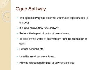 Ogee Spillway
 The ogee spillway has a control weir that is ogee shaped (s-
shaped)
 It is also an overflow type spillway.
 Reduce the impact of water at downstream.
 To drop off the water at downstream from the foundation of
dam.
 Reduce scouring etc.
 Used for small concrete dams.
 Provide recreational impact at downstream side.
 