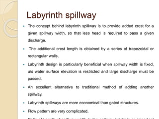 Labyrinth spillway
 The concept behind labyrinth spillway is to provide added crest for a
given spillway width, so that less head is required to pass a given
discharge.
 The additional crest length is obtained by a series of trapezoidal or
rectangular walls.
 Labyrinth design is particularly beneficial when spillway width is fixed,
u/s water surface elevation is restricted and large discharge must be
passed.
 An excellent alternative to traditional method of adding another
spillway.
 Labyrinth spillways are more economical than gated structures.
 Flow pattern are very complicated.
 