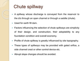 Chute spillway
 A spillway whose discharge is conveyed from the reservoir to
the d/s through an open channel or through a saddle (chute).
 Used for earth fill dam.
 Factors influencing the selection of chute spillways are simplicity
of their design, and construction, their adoptability to any
foundation condition and overall economy.
 Profile of chute spillway is greatly influenced by site topography.
 These types of spillways may be provided with gated orifice, a
side channel crest or other control device etc.
 Abrupt slope changes should be avoided.
 