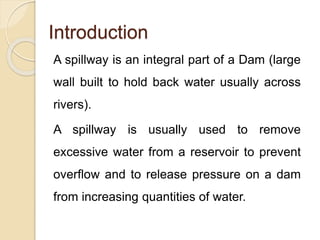 Introduction
A spillway is an integral part of a Dam (large
wall built to hold back water usually across
rivers).
A spillway is usually used to remove
excessive water from a reservoir to prevent
overflow and to release pressure on a dam
from increasing quantities of water.
 