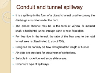Conduit and tunnel spillway
 It is a spillway in the form of a closed channel used to convey the
discharge around or under the dam.
 The closed channel may be in the form of vertical or inclined
shaft, a horizontal tunnel through earth or rock filled dam.
 For free flow in the tunnel, the ratio of the flow area to the total
tunnel area is often limited to about 75%.
 Designed for partially full flow throughout the length of tunnel.
 Air slots are provided for prevention of cavitations.
 Suitable in rockslide and snow slide areas.
 Expensive type of spillways.
 