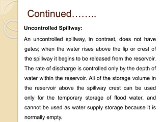 Continued……..
Uncontrolled Spillway:
An uncontrolled spillway, in contrast, does not have
gates; when the water rises above the lip or crest of
the spillway it begins to be released from the reservoir.
The rate of discharge is controlled only by the depth of
water within the reservoir. All of the storage volume in
the reservoir above the spillway crest can be used
only for the temporary storage of flood water, and
cannot be used as water supply storage because it is
normally empty.
 