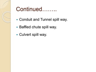 Continued……..
 Conduit and Tunnel spill way.
 Baffled chute spill way.
 Culvert spill way.
 