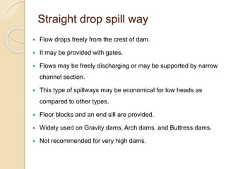 Straight drop spill way
 Flow drops freely from the crest of dam.
 It may be provided with gates.
 Flows may be freely discharging or may be supported by narrow
channel section.
 This type of spillways may be economical for low heads as
compared to other types.
 Floor blocks and an end sill are provided.
 Widely used on Gravity dams, Arch dams, and Buttress dams.
 Not recommended for very high dams.
 