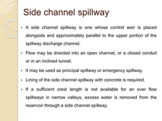 Side channel spillway
 A side channel spillway is one whose control weir is placed
alongside and approximately parallel to the upper portion of the
spillway discharge channel.
 Flow may be directed into an open channel, or a closed conduit
or in an inclined tunnel.
 It may be used as principal spillway or emergency spillway.
 Lining of the side channel spillway with concrete is required.
 If a sufficient crest length is not available for an over flow
spillways in narrow valleys, excess water is removed from the
reservoir through a side channel spillway.
 