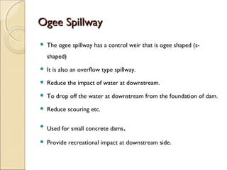 Ogee Spillway


The ogee spillway has a control weir that is ogee shaped (sshaped)



It is also an overflow type spillway.



Reduce the impact of water at downstream.



To drop off the water at downstream from the foundation of dam.



Reduce scouring etc.



Used for small concrete dams



Provide recreational impact at downstream side.

.

 