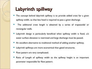 Labyrinth spillway


The concept behind labyrinth spillway is to provide added crest for a given
spillway width, so that less head is required to pass a given discharge.



The additional crest length is obtained by a series of trapezoidal or
rectangular walls.



Labyrinth design is particularly beneficial when spillway width is fixed, u/s
water surface elevation is restricted and large discharge must be passed.



An excellent alternative to traditional method of adding another spillway.



Labyrinth spillways are more economical than gated structures.



Flow pattern are very complicated.



Ratio of Length of spillway width to the spillway height is an important
parameter responsible for flow pattern.

 