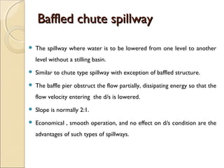 Baffled chute spillway


The spillway where water is to be lowered from one level to another
level without a stilling basin.



Similar to chute type spillway with exception of baffled structure.



The baffle pier obstruct the flow partially, dissipating energy so that the
flow velocity entering the d/s is lowered.



Slope is normally 2:1.



Economical , smooth operation, and no effect on d/s condition are the
advantages of such types of spillways.

 