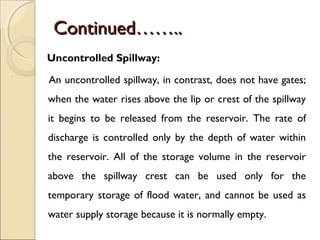 Continued……..
Uncontrolled Spillway:
An uncontrolled spillway, in contrast, does not have gates;
when the water rises above the lip or crest of the spillway
it begins to be released from the reservoir. The rate of
discharge is controlled only by the depth of water within
the reservoir. All of the storage volume in the reservoir
above the spillway crest can be used only for the
temporary storage of flood water, and cannot be used as
water supply storage because it is normally empty.

 