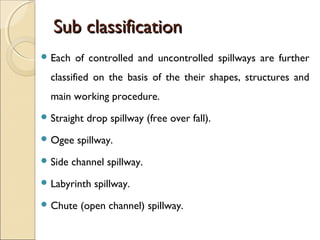 Sub classification
 Each

of controlled and uncontrolled spillways are further

classified on the basis of the their shapes, structures and
main working procedure.
 Straight
 Ogee
 Side

drop spillway (free over fall).

spillway.

channel spillway.

 Labyrinth
 Chute

spillway.

(open channel) spillway.

 