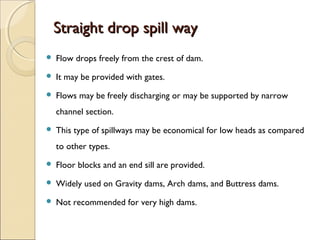 Straight drop spill way


Flow drops freely from the crest of dam.



It may be provided with gates.



Flows may be freely discharging or may be supported by narrow
channel section.



This type of spillways may be economical for low heads as compared
to other types.



Floor blocks and an end sill are provided.



Widely used on Gravity dams, Arch dams, and Buttress dams.



Not recommended for very high dams.

 