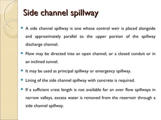 Side channel spillway


A side channel spillway is one whose control weir is placed alongside
and approximately parallel to the upper portion of the spillway
discharge channel.



Flow may be directed into an open channel, or a closed conduit or in
an inclined tunnel.



It may be used as principal spillway or emergency spillway.



Lining of the side channel spillway with concrete is required.



If a sufficient crest length is not available for an over flow spillways in
narrow valleys, excess water is removed from the reservoir through a
side channel spillway.

 