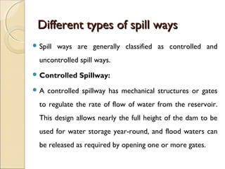 Different types of spill ways
 Spill

ways are generally classified as controlled and

uncontrolled spill ways.
 Control...