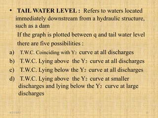 • TAIL WATER LEVEL : Refers to waters located
immediately downstream from a hydraulic structure,
such as a dam
If the graph is plotted between q and tail water level
there are five possibilities :
a) T.W.C. Coinciding with Y2 curve at all discharges
b) T.W.C. Lying above the Y2 curve at all discharges
c) T.W.C. Lying below the Y2 curve at all discharges
d) T.W.C. Lying above the Y2 curve at smaller
discharges and lying below the Y2 curve at large
discharges
4/17/2017 11
 