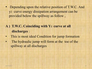 • Depending upon the relative position of T.W.C. And
y2 curve energy dissipation arrangement can be
provided below the spillway as follow ,
A ) T.W.C. Coinciding with Y2 curve at all
discharges :
• This is most ideal Condition for jump formation
• The hydraulic jump will form at the toe of the
spillway at all discharges
4/17/2017 13
 