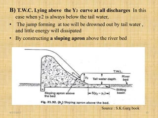 B) T.W.C. Lying above the Y2 curve at all discharges In this
case when y2 is always below the tail water,
• The jump forming at toe will be drowned out by tail water ,
and little energy will dissipated
• By constructing a sloping apron above the river bed
4/17/2017 15
Source : S.K.Garg book
 