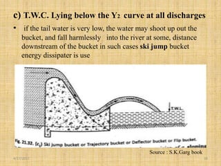c) T.W.C. Lying below the Y2 curve at all discharges
• if the tail water is very low, the water may shoot up out the
bucket, and fall harmlessly into the river at some, distance
downstream of the bucket in such cases ski jump bucket
energy dissipater is use
4/17/2017 16
Source : S.K.Garg book
 