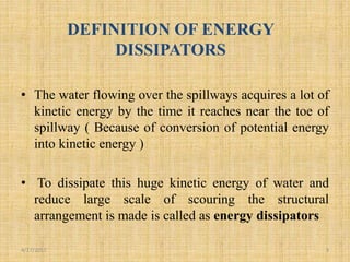 DEFINITION OF ENERGY
DISSIPATORS
• The water flowing over the spillways acquires a lot of
kinetic energy by the time it reaches near the toe of
spillway ( Because of conversion of potential energy
into kinetic energy )
• To dissipate this huge kinetic energy of water and
reduce large scale of scouring the structural
arrangement is made is called as energy dissipators
4/17/2017 3
 