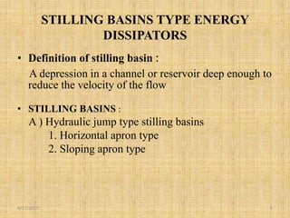 STILLING BASINS TYPE ENERGY
DISSIPATORS
• Definition of stilling basin :
A depression in a channel or reservoir deep enough to
reduce the velocity of the flow
• STILLING BASINS :
A ) Hydraulic jump type stilling basins
1. Horizontal apron type
2. Sloping apron type
4/17/2017 5
 
