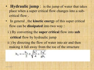 • Hydraulic jump : is the jump of water that takes
place when a super critical flow changes into a sub-
critical flow .
• In general , the kinetic energy of this super critical
flow can be dissipated into two way :
i ) By converting the super critical flow into sub
critical flow by hydraulic jump
ii ) by directing the flow of water into air and then
making it fall away from the toe of the structure
4/17/2017 9
 