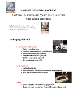 SPILLZORBE FLOOR SWEEP ABSORBENT
Australia’s best Granular Zeolite based universal
floor sweep absorbent
Managing The Spill
1. Assessment & Assistance
 Assist injured persons
 Evacuate unnecessary persons from area
 Assess capability to manage spill
 Report incident to management
 Call for assistance if required
 Set up barrier around spill
2. Containment
 Isolate local drains
 Surround spill if safety conditions allow with Spillzorbe
 Stop leak if safety conditions allow
Safety
 Check MSDS for actions to manage product
 Select and wear appropriate Personal Protective Equipment
Application: Suitable for use on oil and water
based substances, diesel, mild acids ( excluding
hydrofluoric acid), alkali substances.
 