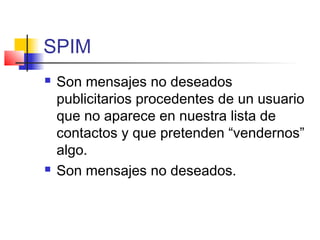 SPIM
 Son mensajes no deseados
publicitarios procedentes de un usuario
que no aparece en nuestra lista de
contactos y que pretenden “vendernos”
algo.
 Son mensajes no deseados.
 