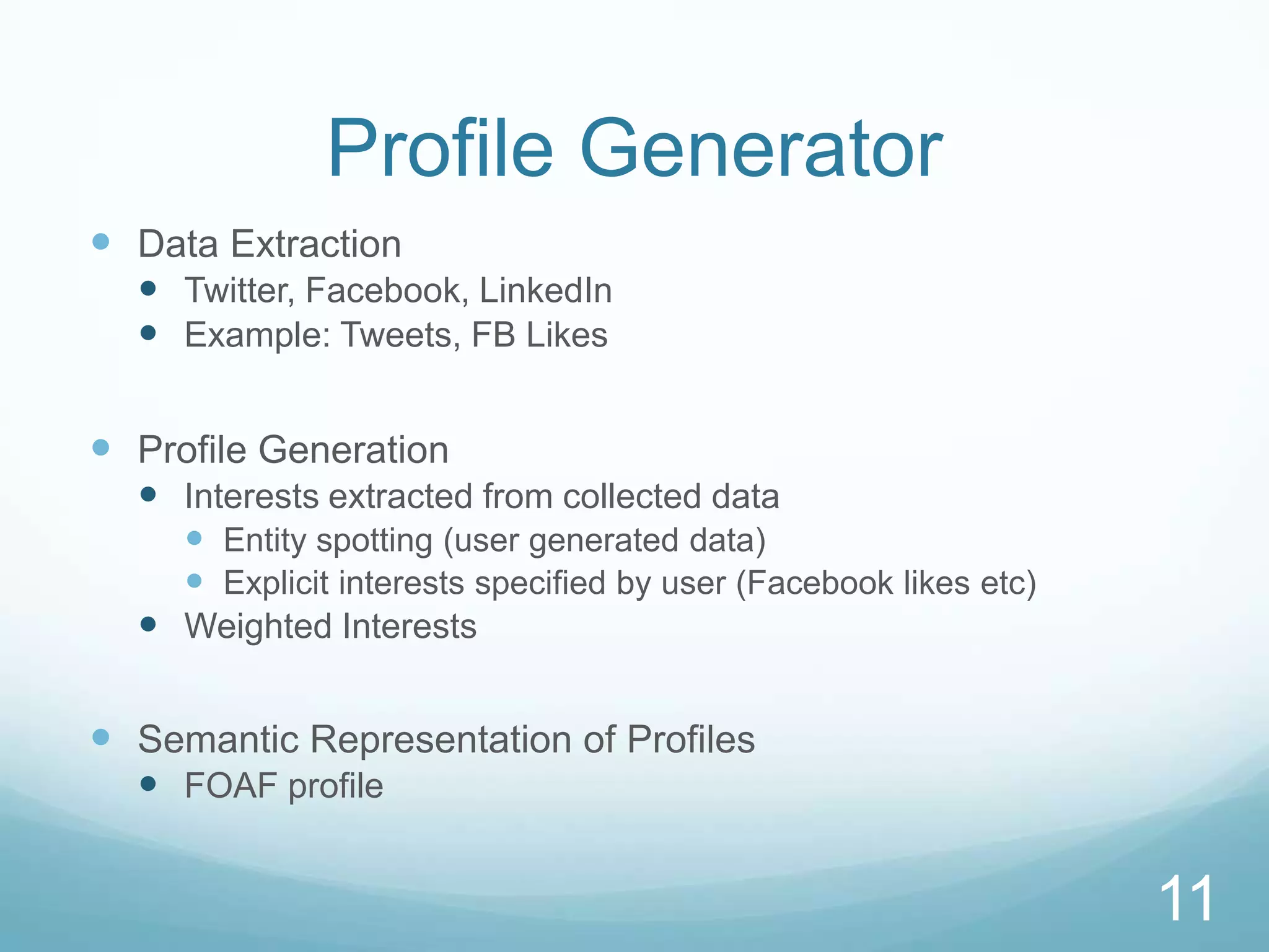 Profile Generator
 Data Extraction
   Twitter, Facebook, LinkedIn
   Example: Tweets, FB Likes

 Profile Generation
   Interests extracted from collected data
     Entity spotting (user generated data)
     Explicit interests specified by user (Facebook likes etc)
   Weighted Interests

 Semantic Representation of Profiles
   FOAF profile


                                                                  11
 