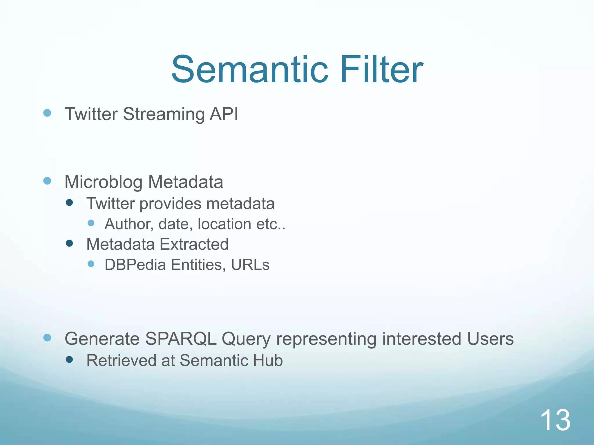 Semantic Filter
 Twitter Streaming API


 Microblog Metadata
   Twitter provides metadata
     Author, date, location etc..
   Metadata Extracted
     DBPedia Entities, URLs



 Generate SPARQL Query representing interested Users
   Retrieved at Semantic Hub


                                                        13
 
