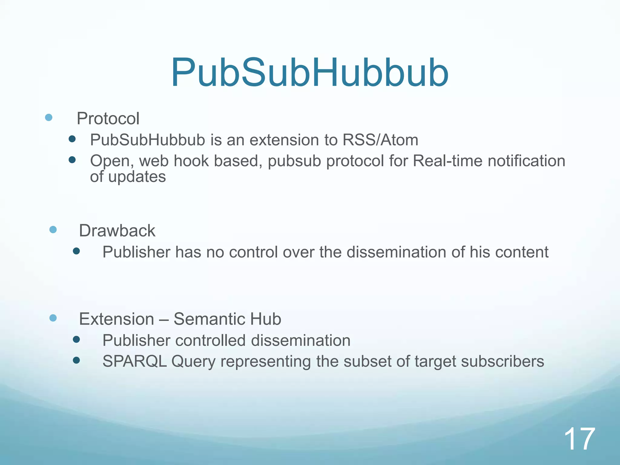 PubSubHubbub
    Protocol
     PubSubHubbub is an extension to RSS/Atom
     Open, web hook based, pubsub protocol for Real-time notification
       of updates


    Drawback
     Publisher has no control over the dissemination of his content


    Extension – Semantic Hub
     Publisher controlled dissemination
     SPARQL Query representing the subset of target subscribers



                                                                       17
 