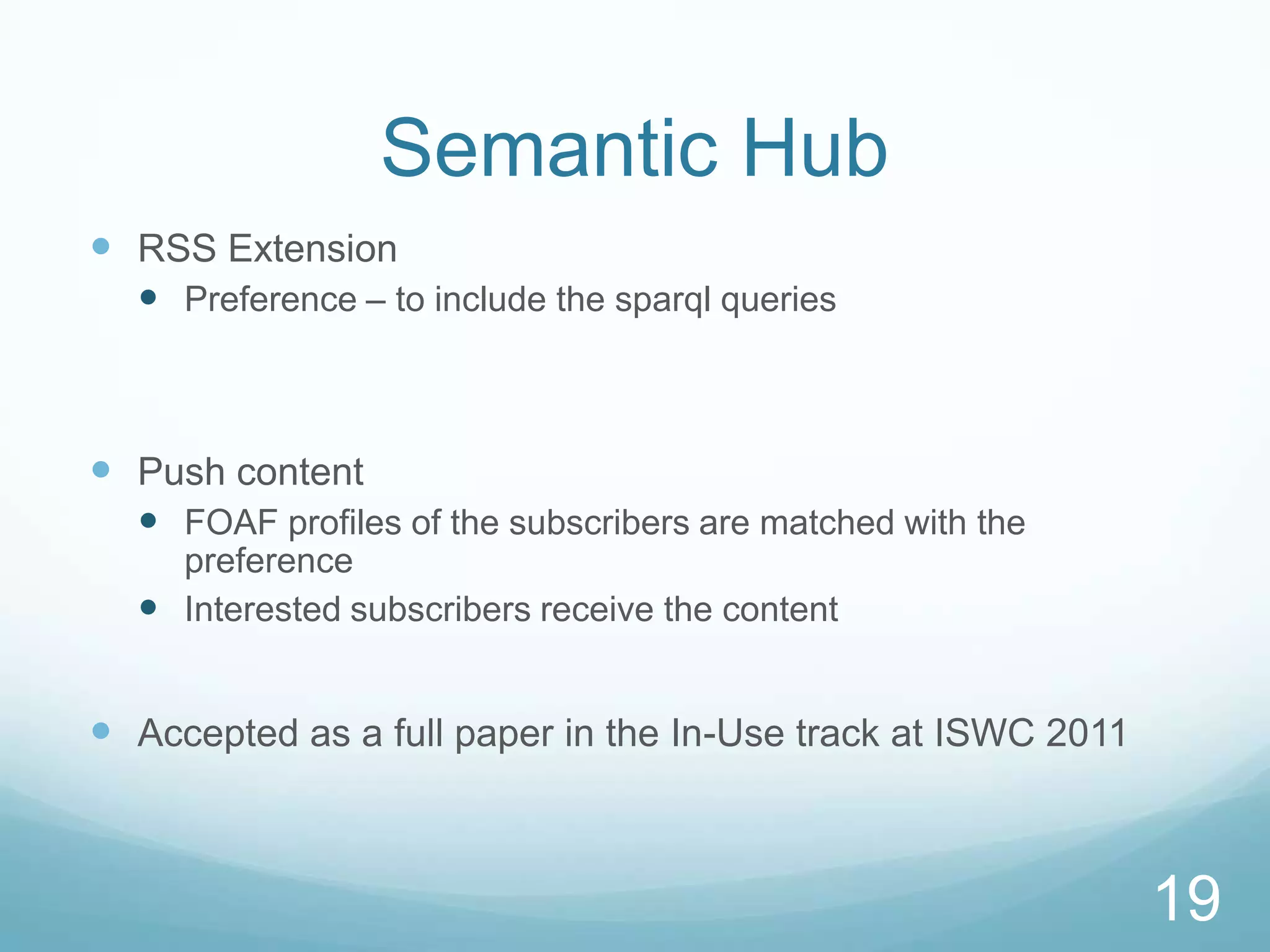 Semantic Hub
 RSS Extension
   Preference – to include the sparql queries



 Push content
   FOAF profiles of the subscribers are matched with the
    preference
   Interested subscribers receive the content


 Accepted as a full paper in the In-Use track at ISWC 2011



                                                              19
 