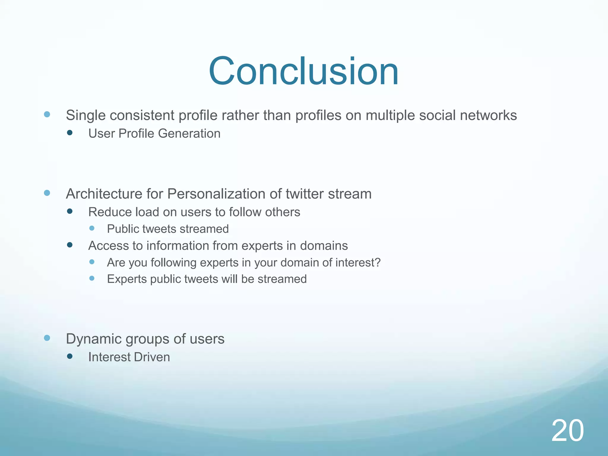 Conclusion
 Single consistent profile rather than profiles on multiple social networks
      User Profile Generation



 Architecture for Personalization of twitter stream
      Reduce load on users to follow others
        Public tweets streamed
      Access to information from experts in domains
        Are you following experts in your domain of interest?
        Experts public tweets will be streamed



 Dynamic groups of users
      Interest Driven




                                                                               20
 