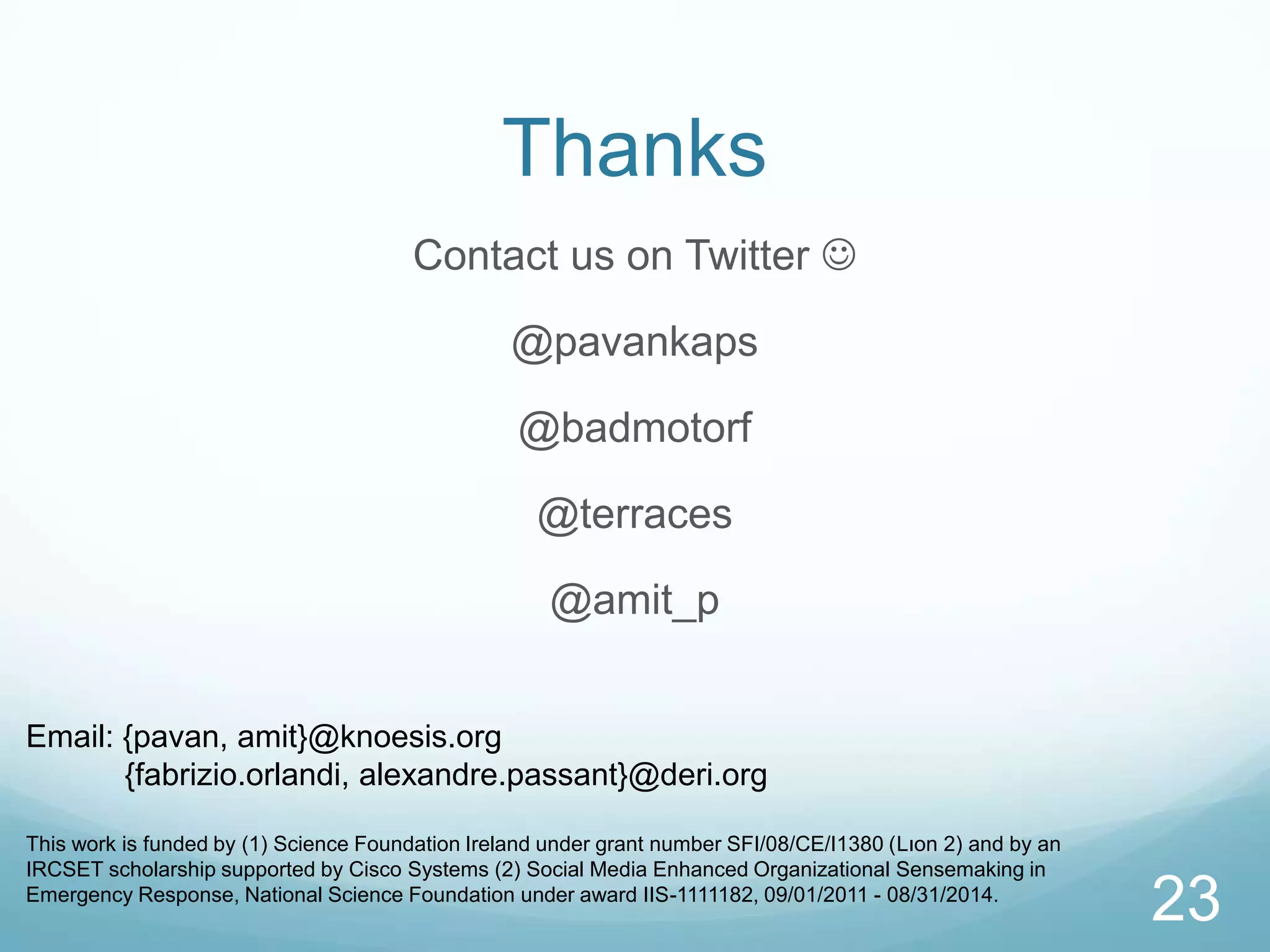 Thanks
                                       Contact us on Twitter 

                                                  @pavankaps

                                                  @badmotorf

                                                    @terraces

                                                      @amit_p


Email: {pavan, amit}@knoesis.org
       {fabrizio.orlandi, alexandre.passant}@deri.org

This work is funded by (1) Science Foundation Ireland under grant number SFI/08/CE/I1380 (Lıon 2) and by an
IRCSET scholarship supported by Cisco Systems (2) Social Media Enhanced Organizational Sensemaking in
Emergency Response, National Science Foundation under award IIS-1111182, 09/01/2011 - 08/31/2014.
                                                                                                              23
 