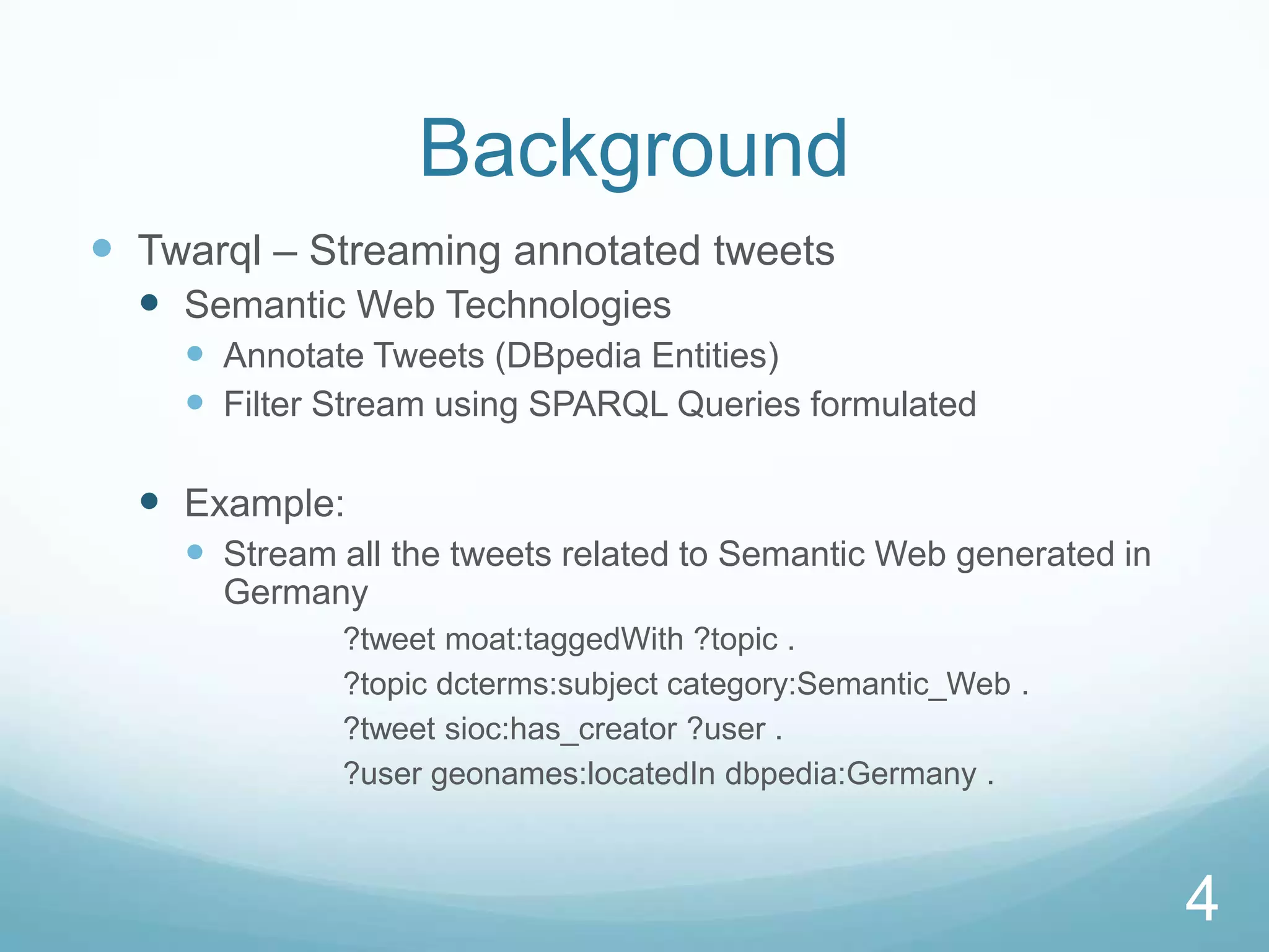 Background
 Twarql – Streaming annotated tweets
   Semantic Web Technologies
     Annotate Tweets (DBpedia Entities)
     Filter Stream using SPARQL Queries formulated

   Example:
     Stream all the tweets related to Semantic Web generated in
      Germany
             ?tweet moat:taggedWith ?topic .
             ?topic dcterms:subject category:Semantic_Web .
             ?tweet sioc:has_creator ?user .
             ?user geonames:locatedIn dbpedia:Germany .



                                                                   4
 