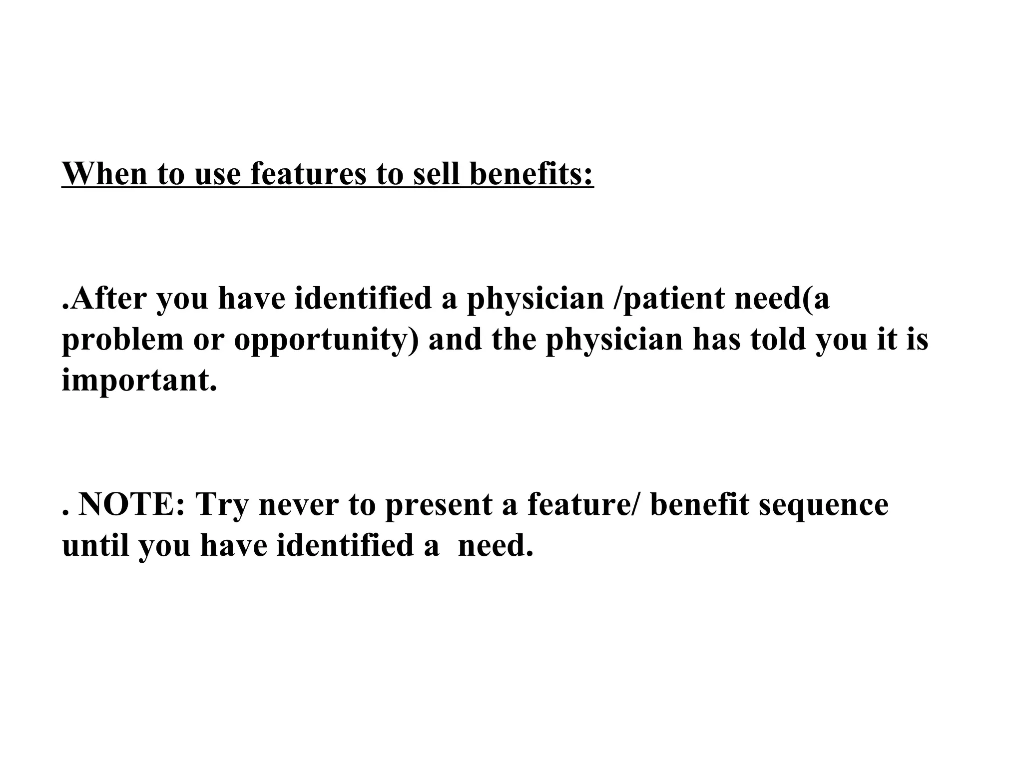 When to use features to sell benefits:

.After you have identified a physician /patient need(a
problem or opportunity) and the physician has told you it is
important.

. NOTE: Try never to present a feature/ benefit sequence
until you have identified a need.

 