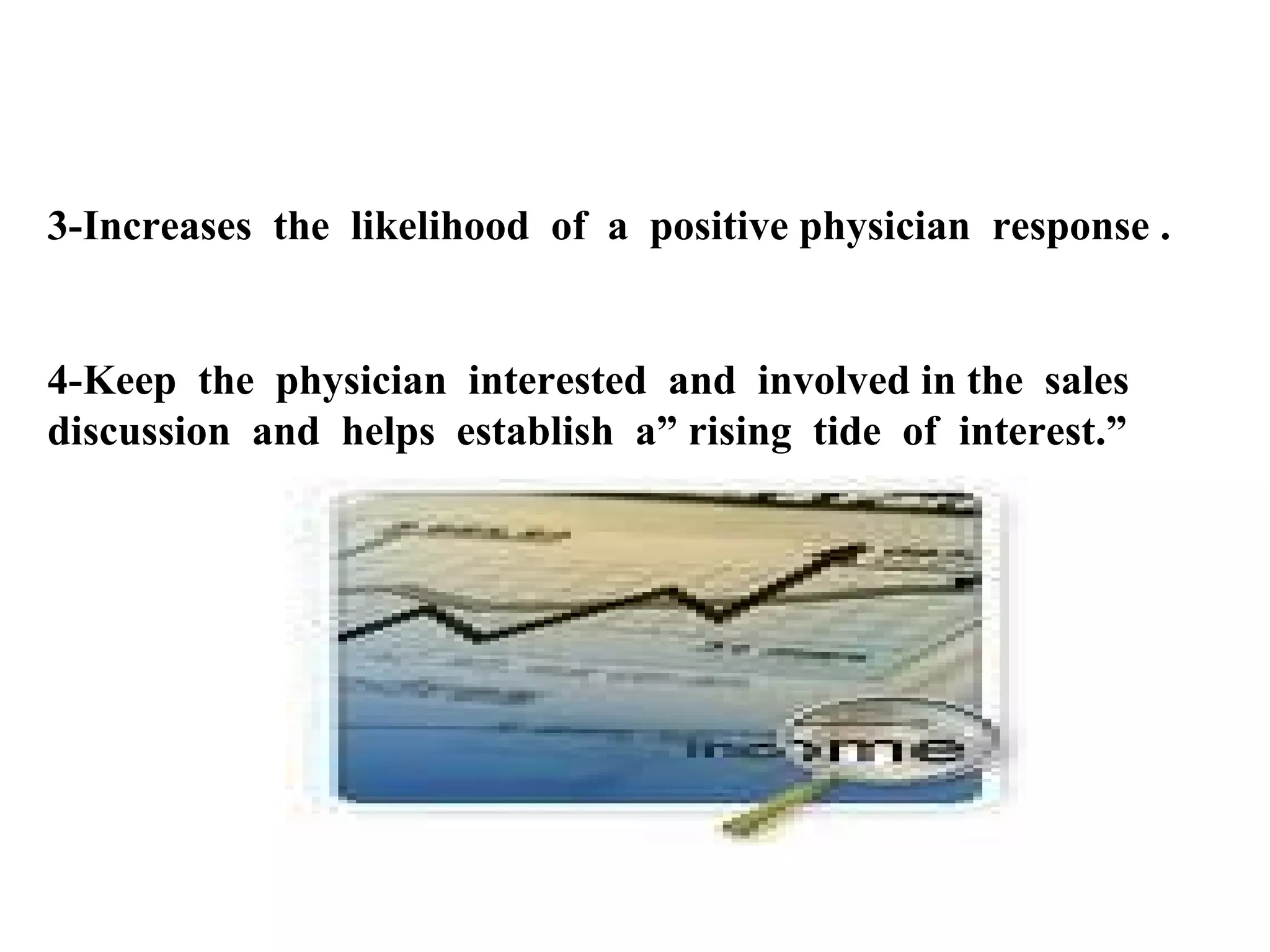 3-Increases the likelihood of a positive physician response .

4-Keep the physician interested and involved in the sales
discussion and helps establish a” rising tide of interest.”

 