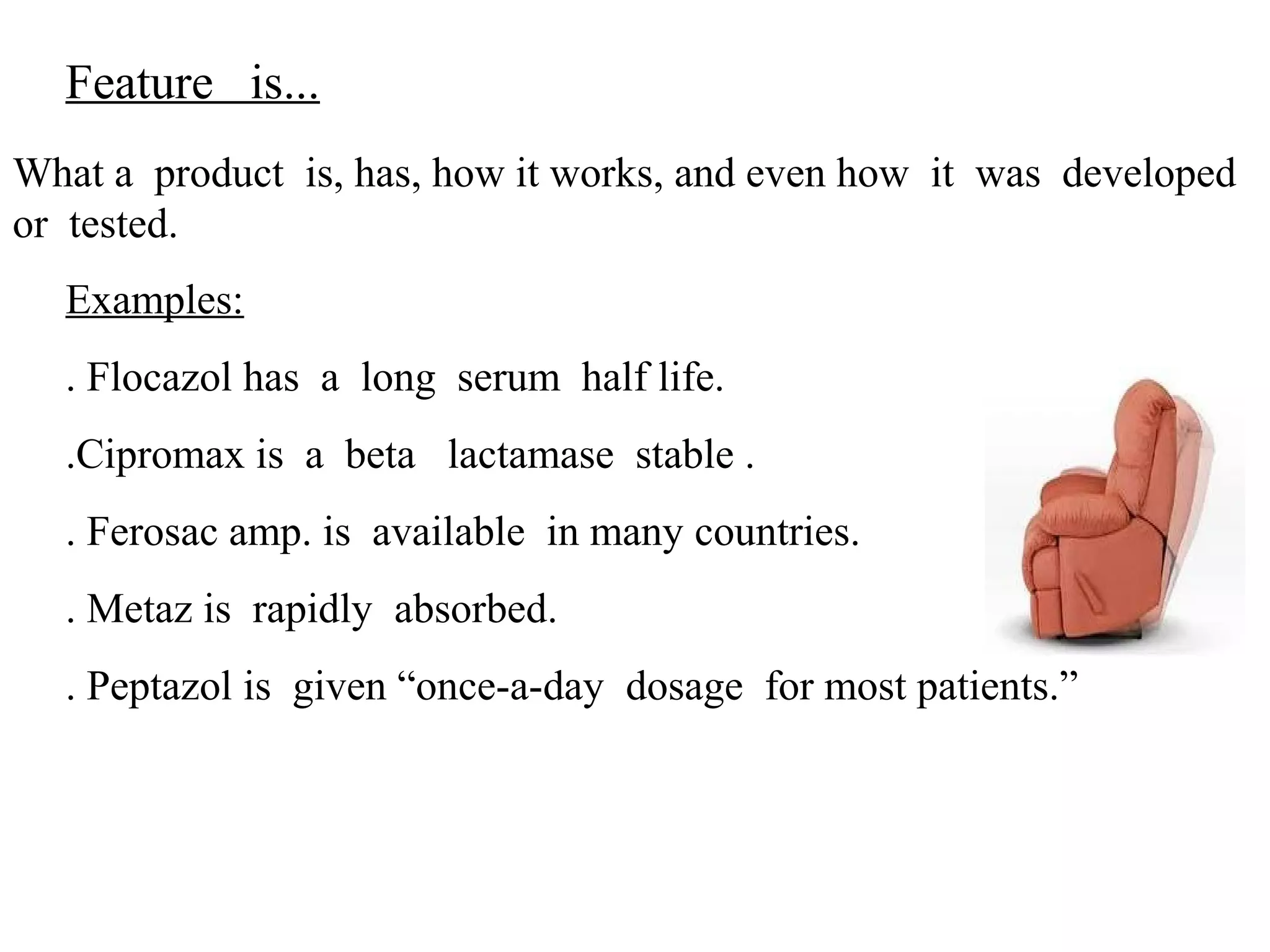 Feature is...
What a product is, has, how it works, and even how it was developed
or tested.
Examples:
. Flocazol has a long serum half life.
.Cipromax is a beta lactamase stable .
. Ferosac amp. is available in many countries.
. Metaz is rapidly absorbed.
. Peptazol is given “once-a-day dosage for most patients.”

 