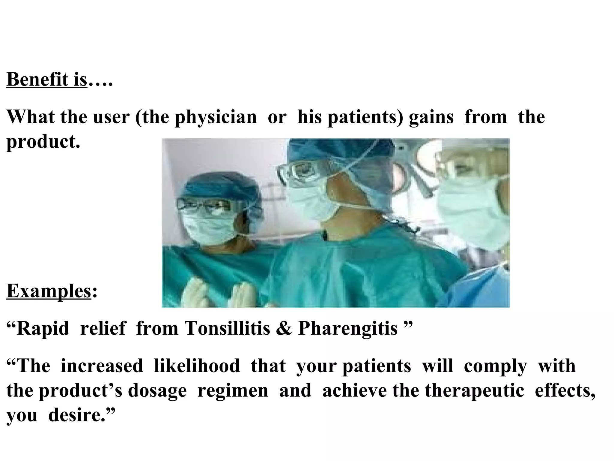 Benefit is….
What the user (the physician or his patients) gains from the
product.

Examples:
“Rapid relief from Tonsillitis & Pharengitis ”
“The increased likelihood that your patients will comply with
the product’s dosage regimen and achieve the therapeutic effects,
you desire.”

 