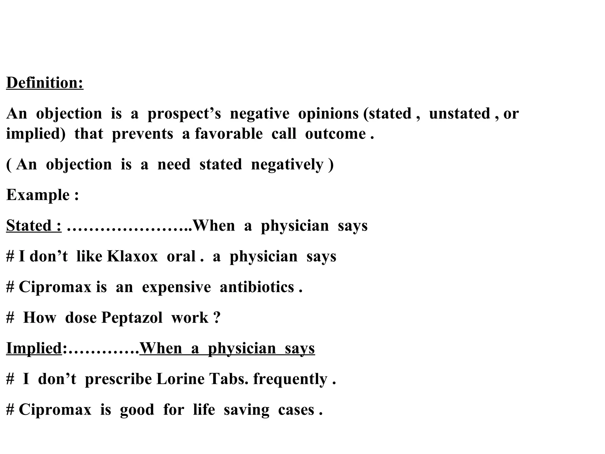 Definition:
An objection is a prospect’s negative opinions (stated , unstated , or
implied) that prevents a favorable call outcome .
( An objection is a need stated negatively )
Example :
Stated : …………………..When a physician says
# I don’t like Klaxox oral . a physician says
# Cipromax is an expensive antibiotics .
# How dose Peptazol work ?
Implied:………….When a physician says
# I don’t prescribe Lorine Tabs. frequently .
# Cipromax is good for life saving cases .

 